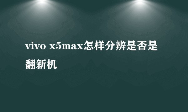 vivo x5max怎样分辨是否是翻新机