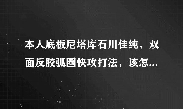 本人底板尼塔库石川佳纯，双面反胶弧圈快攻打法，该怎么配胶？