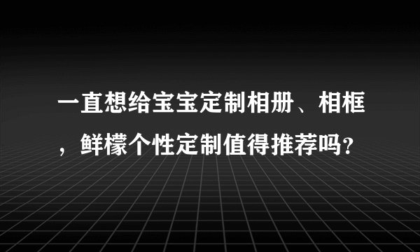 一直想给宝宝定制相册、相框，鲜檬个性定制值得推荐吗？