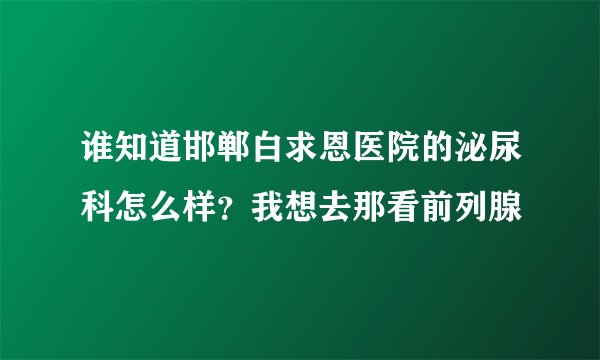 谁知道邯郸白求恩医院的泌尿科怎么样？我想去那看前列腺