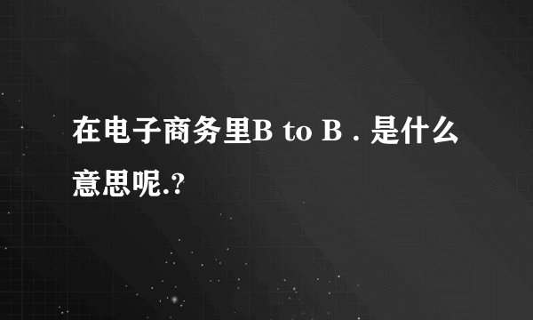 在电子商务里B to B . 是什么意思呢.?
