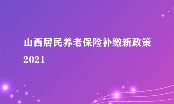 山西居民养老保险补缴新政策2021