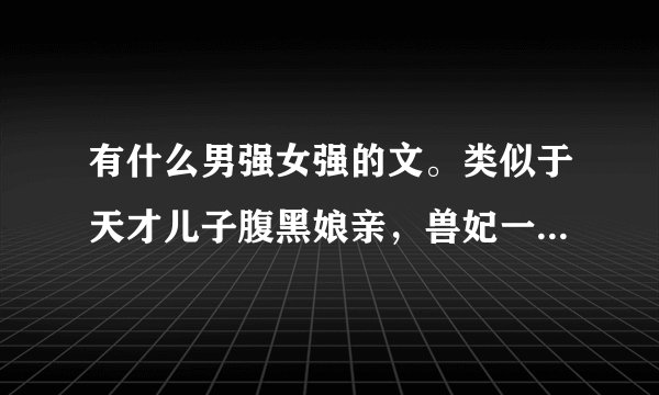 有什么男强女强的文。类似于天才儿子腹黑娘亲，兽妃一类最好有儿子，有武侠，有玄幻的小说。