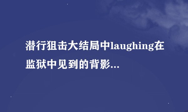潜行狙击大结局中laughing在监狱中见到的背影是谁,这预示着什么
