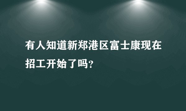 有人知道新郑港区富士康现在招工开始了吗？