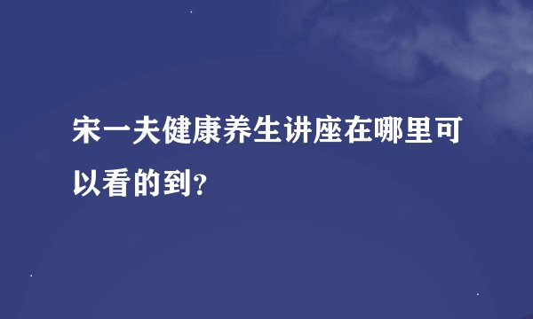 宋一夫健康养生讲座在哪里可以看的到？