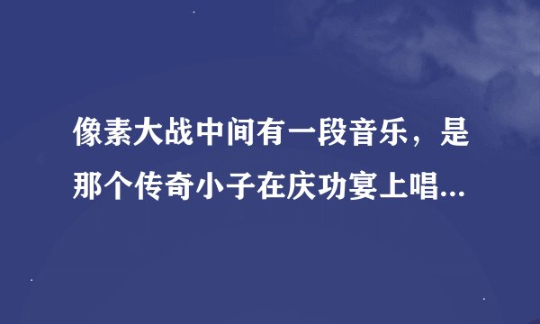 像素大战中间有一段音乐，是那个传奇小子在庆功宴上唱的，求歌名.