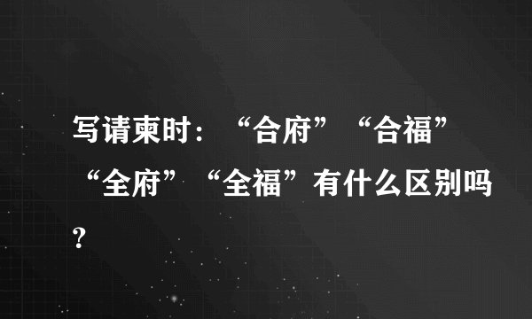 写请柬时：“合府”“合福”“全府”“全福”有什么区别吗？