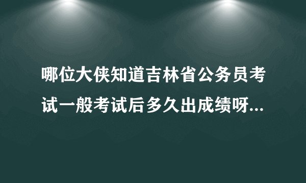 哪位大侠知道吉林省公务员考试一般考试后多久出成绩呀？又会多久面试呢？