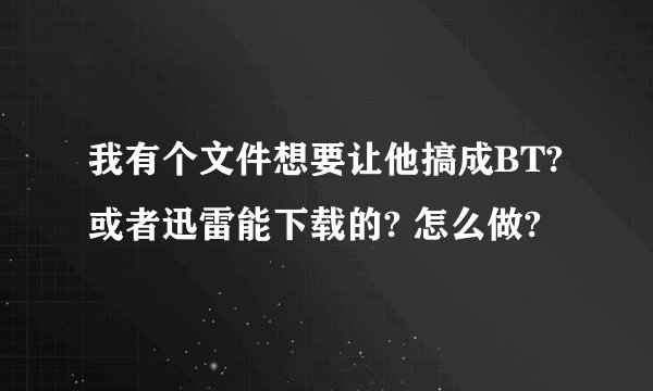 我有个文件想要让他搞成BT?或者迅雷能下载的? 怎么做?