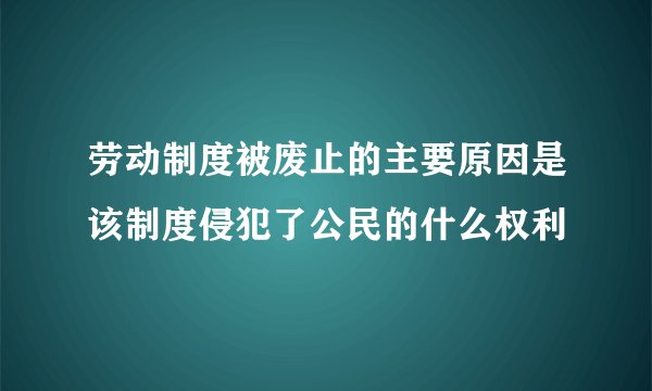 劳动制度被废止的主要原因是该制度侵犯了公民的什么权利