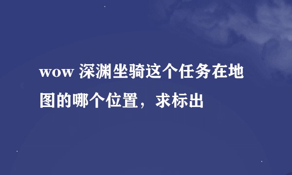 wow 深渊坐骑这个任务在地图的哪个位置，求标出