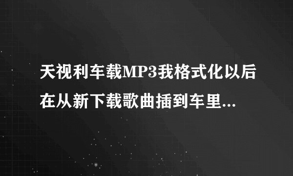 天视利车载MP3我格式化以后在从新下载歌曲插到车里听的时候就出新下载的歌曲就唱几秒钟就反复重启现象