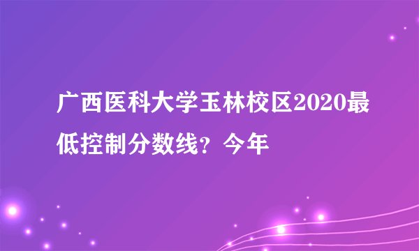 广西医科大学玉林校区2020最低控制分数线？今年