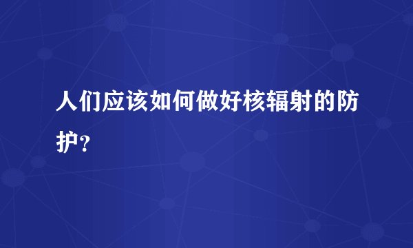 人们应该如何做好核辐射的防护？