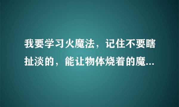 我要学习火魔法，记住不要瞎扯淡的，能让物体烧着的魔法。谢谢！