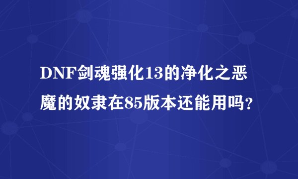 DNF剑魂强化13的净化之恶魔的奴隶在85版本还能用吗？