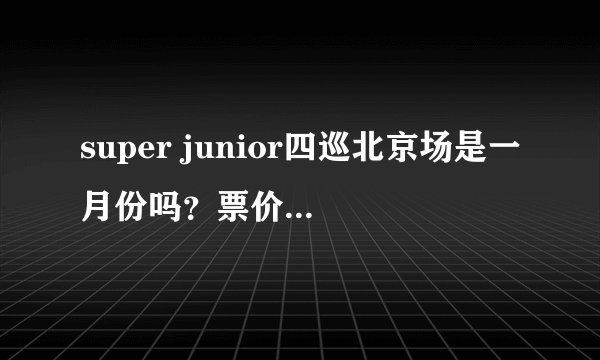 super junior四巡北京场是一月份吗？票价大概？还有能不能告诉我官网的网址…
