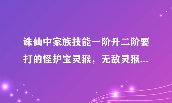 诛仙中家族技能一阶升二阶要打的怪护宝灵猴，无敌灵猴，护宝剑魔在青云山的具体位置是哪里？谢谢了，大神