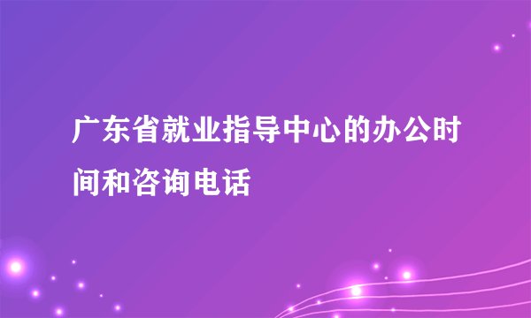 广东省就业指导中心的办公时间和咨询电话