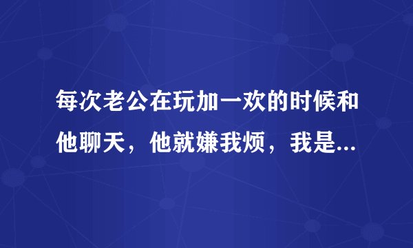 每次老公在玩加一欢的时候和他聊天，他就嫌我烦，我是真的很烦吗？
