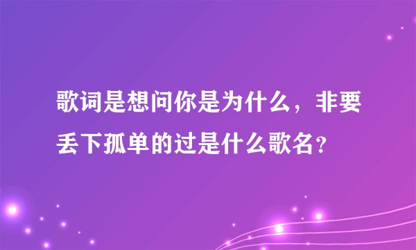 歌词是想问你是为什么，非要丢下孤单的过是什么歌名？