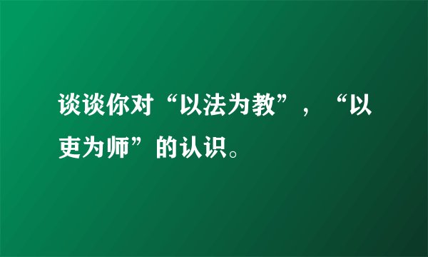 谈谈你对“以法为教”,“以吏为师”的认识。