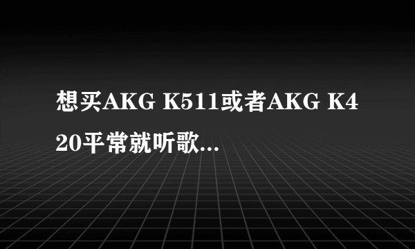 想买AKG K511或者AKG K420平常就听歌然后玩游戏 每个的优点缺点介绍下、还有适合干嘛、外观等