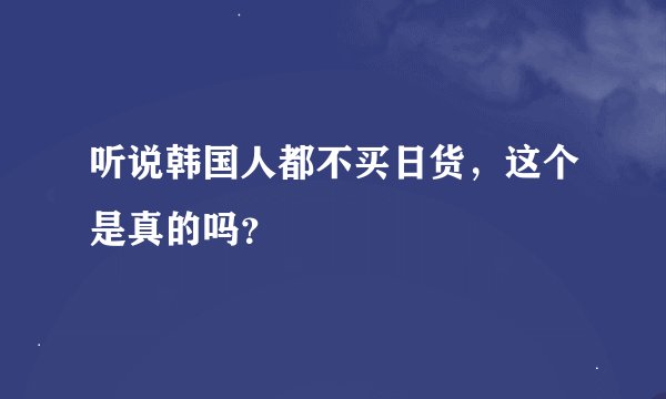听说韩国人都不买日货，这个是真的吗？