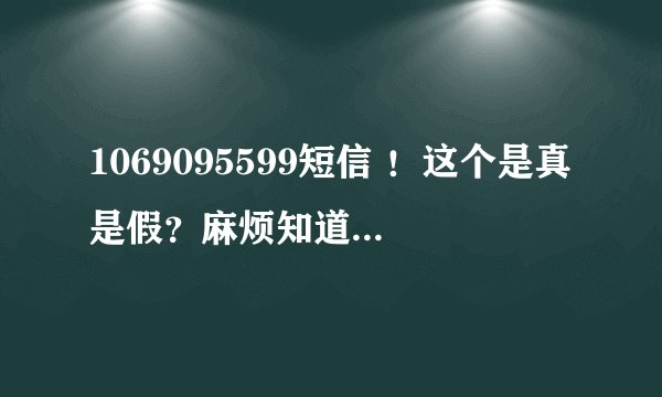 1069095599短信 ！这个是真是假？麻烦知道的回答一下！谢谢