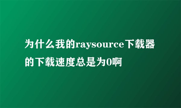 为什么我的raysource下载器的下载速度总是为0啊
