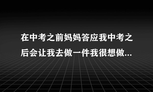 在中考之前妈妈答应我中考之后会让我去做一件我很想做的事，但中考之后又反悔了，我又和她商量她又骂我，