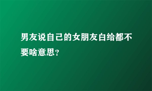 男友说自己的女朋友白给都不要啥意思？
