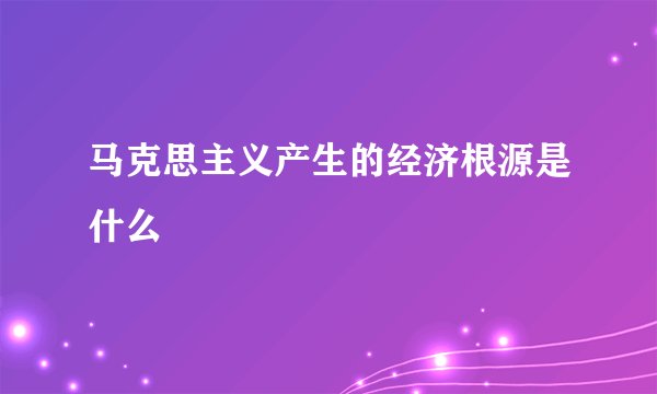 马克思主义产生的经济根源是什么