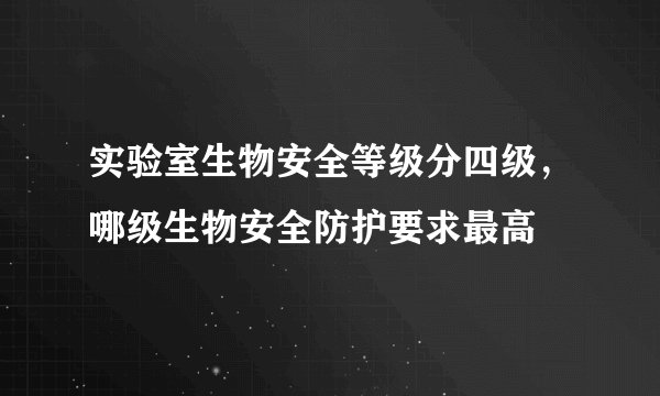 实验室生物安全等级分四级，哪级生物安全防护要求最高
