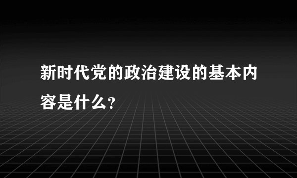 新时代党的政治建设的基本内容是什么？