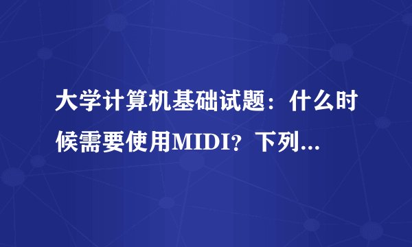大学计算机基础试题：什么时候需要使用MIDI？下列选项正确的是？