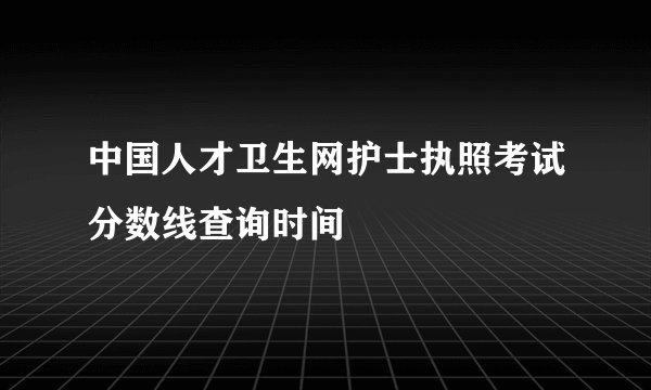 中国人才卫生网护士执照考试分数线查询时间