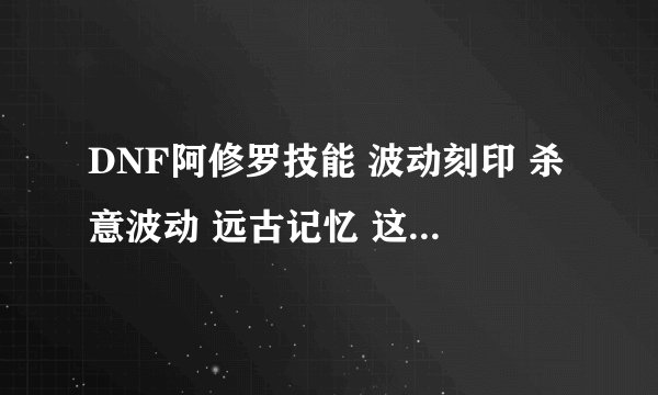 DNF阿修罗技能 波动刻印 杀意波动 远古记忆 这些技能有什么用
