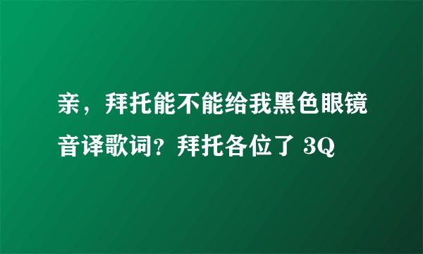 亲，拜托能不能给我黑色眼镜音译歌词？拜托各位了 3Q