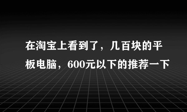 在淘宝上看到了，几百块的平板电脑，600元以下的推荐一下