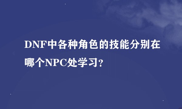 DNF中各种角色的技能分别在哪个NPC处学习？