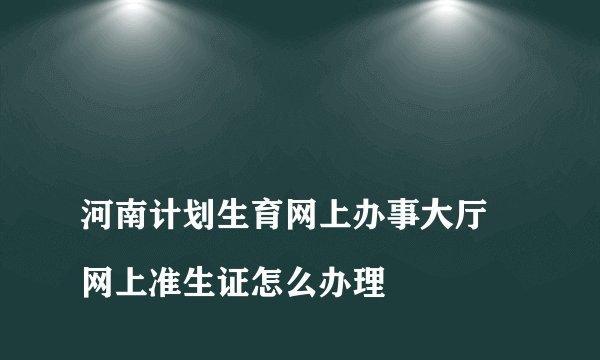 
河南计划生育网上办事大厅 网上准生证怎么办理

