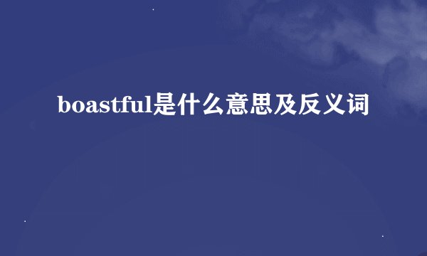 boastful是什么意思及反义词