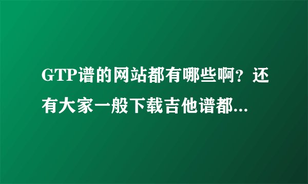 GTP谱的网站都有哪些啊？还有大家一般下载吉他谱都在哪里下啊？？？