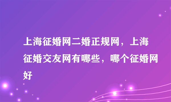 上海征婚网二婚正规网，上海征婚交友网有哪些，哪个征婚网好