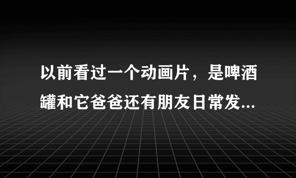 以前看过一个动画片，是啤酒罐和它爸爸还有朋友日常发生的故事，想知道叫什么？有知道名字的不？