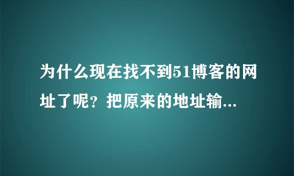为什么现在找不到51博客的网址了呢？把原来的地址输进去还是找不到