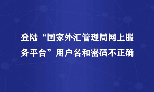 登陆“国家外汇管理局网上服务平台”用户名和密码不正确