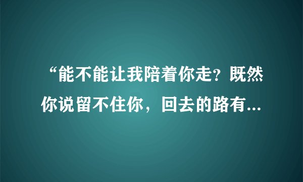 “能不能让我陪着你走？既然你说留不住你，回去的路有些黑暗，担心让你一个人走…”